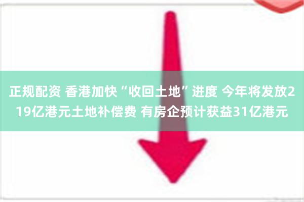 正规配资 香港加快“收回土地”进度 今年将发放219亿港元土地补偿费 有房企预计获益31亿港元