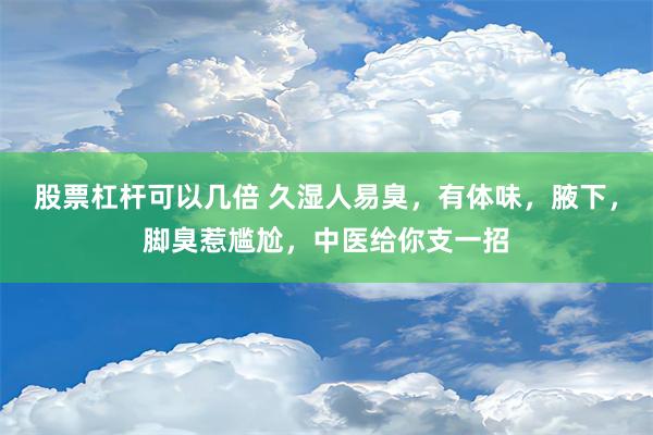 股票杠杆可以几倍 久湿人易臭，有体味，腋下，脚臭惹尴尬，中医给你支一招