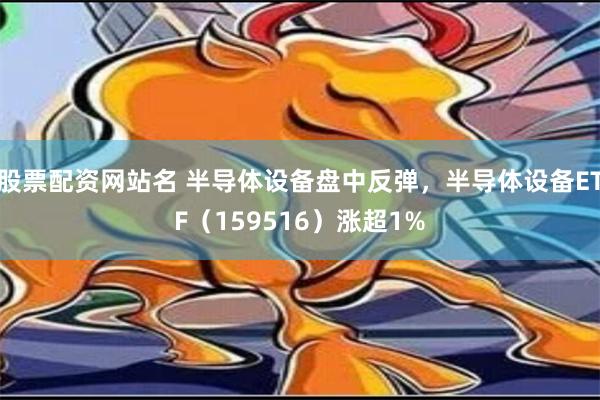 股票配资网站名 半导体设备盘中反弹，半导体设备ETF（159516）涨超1%