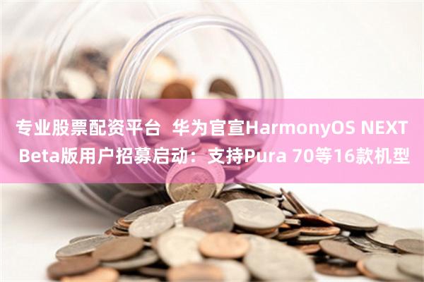 专业股票配资平台  华为官宣HarmonyOS NEXT Beta版用户招募启动：支持Pura 70等16款机型