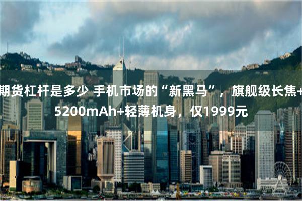 期货杠杆是多少 手机市场的“新黑马”，旗舰级长焦+5200mAh+轻薄机身，仅1999元