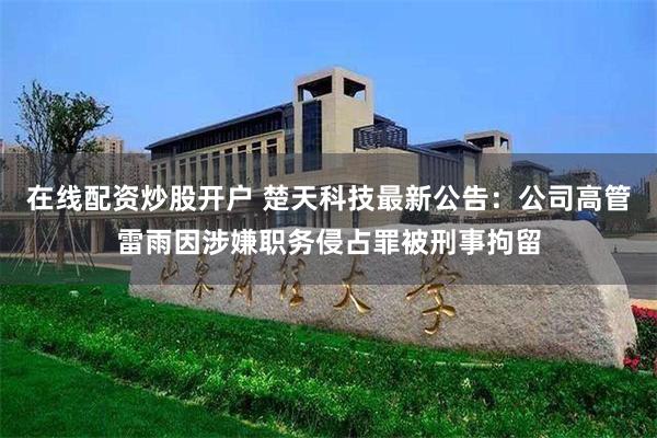 在线配资炒股开户 楚天科技最新公告：公司高管雷雨因涉嫌职务侵占罪被刑事拘留