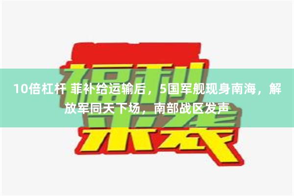 10倍杠杆 菲补给运输后，5国军舰现身南海，解放军同天下场，南部战区发声