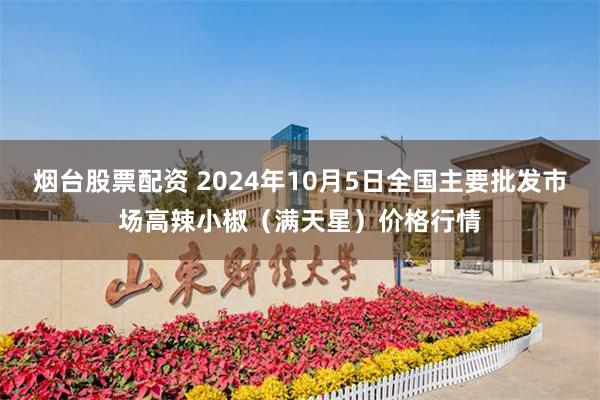 烟台股票配资 2024年10月5日全国主要批发市场高辣小椒（满天星）价格行情