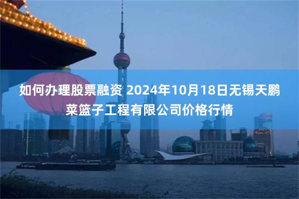 如何办理股票融资 2024年10月18日无锡天鹏菜篮子工程有限公司价格行情