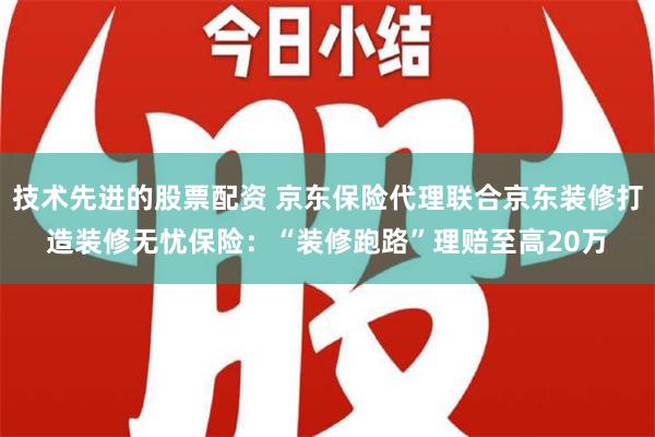 技术先进的股票配资 京东保险代理联合京东装修打造装修无忧保险：“装修跑路”理赔至高20万