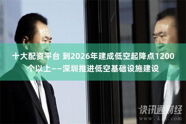 十大配资平台 到2026年建成低空起降点1200个以上——深圳推进低空基础设施建设