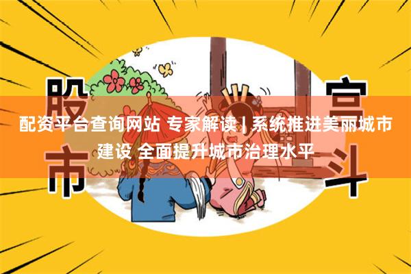 配资平台查询网站 专家解读 | 系统推进美丽城市建设 全面提升城市治理水平