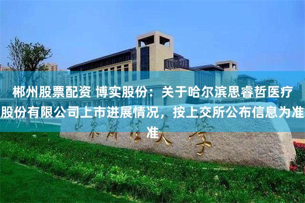 郴州股票配资 博实股份：关于哈尔滨思睿哲医疗股份有限公司上市进展情况，按上交所公布信息为准